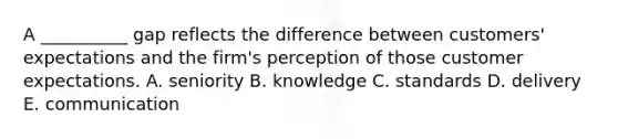 A __________ gap reflects the difference between customers' expectations and the firm's perception of those customer expectations. A. seniority B. knowledge C. standards D. delivery E. communication