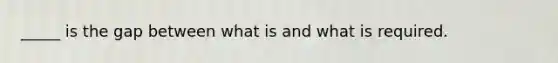 _____ is the gap between what is and what is required.