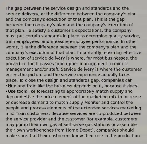 The gap between the service design and standards and the service delivery, or the difference between the company's plan and the company's execution of that plan. This is the gap between the company's plan and the company's execution of that plan. To satisfy a customer's expectations, the company must put certain standards in place to determine quality service, train employees, and measure employee performance. In other words, it is the difference between the company's plan and the company's execution of that plan. Importantly, ensuring effective execution of service delivery is where, for most businesses, the proverbial torch passes from upper management to middle management and/or staff. Service delivery is where the customer enters the picture and the service experience actually takes place. To close the design and standards gap, companies can •Hire and train like the business depends on it, because it does. •Use tools like forecasting to appropriately match supply and demand •Use the price element of the marketing mix to increase or decrease demand to match supply Monitor and control the people and process elements of the extended services marketing mix. Train customers. Because services are co-produced between the service provider and the customer (for example, customers may pump their own gas at self-serve gas stations or assemble their own workbenches from Home Depot), companies should make sure that their customers know their role in the production.