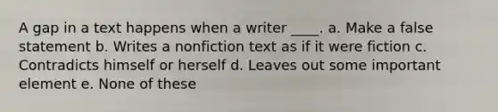 A gap in a text happens when a writer ____. a. Make a false statement b. Writes a nonfiction text as if it were fiction c. Contradicts himself or herself d. Leaves out some important element e. None of these