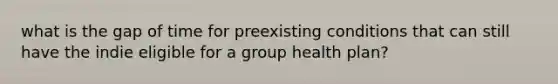 what is the gap of time for preexisting conditions that can still have the indie eligible for a group health plan?