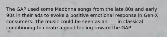 The GAP used some Madonna songs from the late 80s and early 90s in their ads to evoke a positive emotional response in Gen-X consumers. The music could be seen as an ___ in classical conditioning to create a good feeling toward the GAP