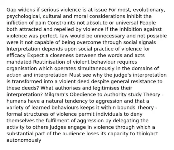 Gap widens if serious violence is at issue For most, evolutionary, psychological, cultural and moral considerations inhibit the infliction of pain Constraints not absolute or universal People both attracted and repelled by violence If the inhibition against violence was perfect, law would be unnecessary and not possible were it not capable of being overcome through social signals Interpretation depends upon social practice of violence for efficacy Expect a closeness between the words and acts mandated Routinisation of violent behaviour requires organisation which operates simultaneously in the domains of action and interpretation Must see why the judge's interpretation is transformed into a violent deed despite general resistance to these deeds? What authorises and legitimises their interpretation? Milgram's Obedience to Authority study Theory - humans have a natural tendency to aggression and that a variety of learned behaviours keeps it within bounds Theory - formal structures of violence permit individuals to deny themselves the fulfilment of aggression by delegating the activity to others Judges engage in violence through which a substantial part of the audience loses its capacity to think/act autonomously