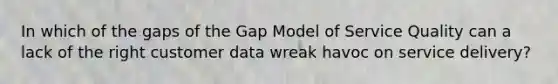 In which of the gaps of the Gap Model of Service Quality can a lack of the right customer data wreak havoc on service delivery?