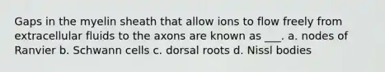 Gaps in the myelin sheath that allow ions to flow freely from extracellular fluids to the axons are known as ___. a. nodes of Ranvier b. Schwann cells c. dorsal roots d. Nissl bodies