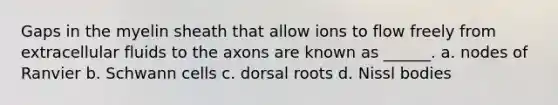 Gaps in the myelin sheath that allow ions to flow freely from extracellular fluids to the axons are known as ______. a. nodes of Ranvier b. Schwann cells c. dorsal roots d. Nissl bodies