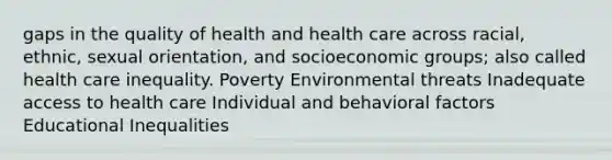 gaps in the quality of health and health care across racial, ethnic, sexual orientation, and socioeconomic groups; also called health care inequality. Poverty Environmental threats Inadequate access to health care Individual and behavioral factors Educational Inequalities