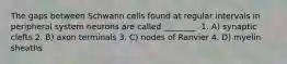 The gaps between Schwann cells found at regular intervals in peripheral system neurons are called ________. 1. A) synaptic clefts 2. B) axon terminals 3. C) nodes of Ranvier 4. D) myelin sheaths