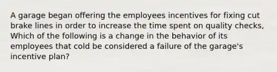 A garage began offering the employees incentives for fixing cut brake lines in order to increase the time spent on quality checks, Which of the following is a change in the behavior of its employees that cold be considered a failure of the garage's incentive plan?