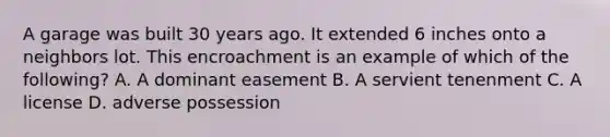 A garage was built 30 years ago. It extended 6 inches onto a neighbors lot. This encroachment is an example of which of the following? A. A dominant easement B. A servient tenenment C. A license D. adverse possession