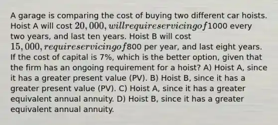 A garage is comparing the cost of buying two different car hoists. Hoist A will cost 20,000, will require servicing of1000 every two years, and last ten years. Hoist B will cost 15,000, require servicing of800 per year, and last eight years. If the cost of capital is 7%, which is the better option, given that the firm has an ongoing requirement for a hoist? A) Hoist A, since it has a greater present value (PV). B) Hoist B, since it has a greater present value (PV). C) Hoist A, since it has a greater equivalent annual annuity. D) Hoist B, since it has a greater equivalent annual annuity.