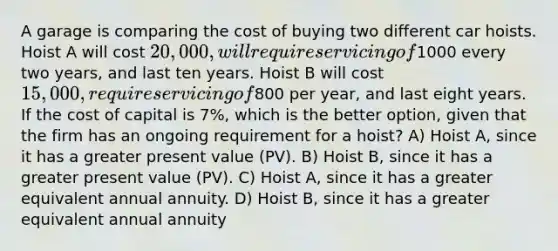 A garage is comparing the cost of buying two different car hoists. Hoist A will cost 20,000, will require servicing of1000 every two years, and last ten years. Hoist B will cost 15,000, require servicing of800 per year, and last eight years. If the cost of capital is 7%, which is the better option, given that the firm has an ongoing requirement for a hoist? A) Hoist A, since it has a greater present value (PV). B) Hoist B, since it has a greater present value (PV). C) Hoist A, since it has a greater equivalent annual annuity. D) Hoist B, since it has a greater equivalent annual annuity