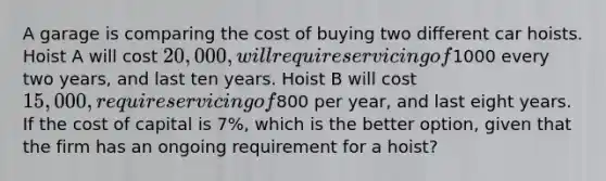 A garage is comparing the cost of buying two different car hoists. Hoist A will cost 20,000, will require servicing of1000 every two years, and last ten years. Hoist B will cost 15,000, require servicing of800 per year, and last eight years. If the cost of capital is 7%, which is the better option, given that the firm has an ongoing requirement for a hoist?