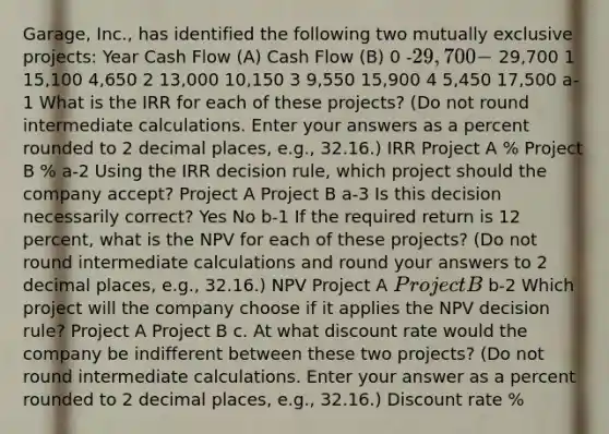 Garage, Inc., has identified the following two mutually exclusive projects: Year Cash Flow (A) Cash Flow (B) 0 -29,700 - 29,700 1 15,100 4,650 2 13,000 10,150 3 9,550 15,900 4 5,450 17,500 a-1 What is the IRR for each of these projects? (Do not round intermediate calculations. Enter your answers as a percent rounded to 2 decimal places, e.g., 32.16.) IRR Project A % Project B % a-2 Using the IRR decision rule, which project should the company accept? Project A Project B a-3 Is this decision necessarily correct? Yes No b-1 If the required return is 12 percent, what is the NPV for each of these projects? (Do not round intermediate calculations and round your answers to 2 decimal places, e.g., 32.16.) NPV Project A Project B b-2 Which project will the company choose if it applies the NPV decision rule? Project A Project B c. At what discount rate would the company be indifferent between these two projects? (Do not round intermediate calculations. Enter your answer as a percent rounded to 2 decimal places, e.g., 32.16.) Discount rate %