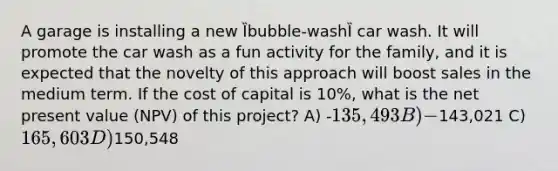 A garage is installing a new Ȉbubble-washȈ car wash. It will promote the car wash as a fun activity for the family, and it is expected that the novelty of this approach will boost sales in the medium term. If the cost of capital is 10%, what is the net present value (NPV) of this project? A) -135,493 B) -143,021 C) 165,603 D)150,548