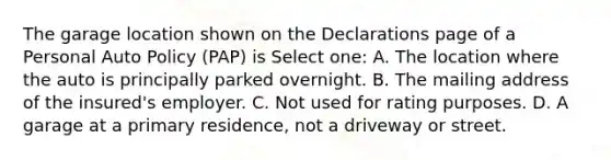 The garage location shown on the Declarations page of a Personal Auto Policy (PAP) is Select one: A. The location where the auto is principally parked overnight. B. The mailing address of the insured's employer. C. Not used for rating purposes. D. A garage at a primary residence, not a driveway or street.