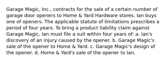 Garage Magic, Inc., contracts for the sale of a certain number of garage door openers to Home & Yard Hardware stores. Ian buys one of openers. The applicable statute of limitations prescribes a period of four years. To bring a product liability claim against Garage Magic, Ian must file a suit within four years of: a. Ian's discovery of an injury caused by the opener. b. Garage Magic's sale of the opener to Home & Yard. c. Garage Magic's design of the opener. d. Home & Yard's sale of the opener to Ian.