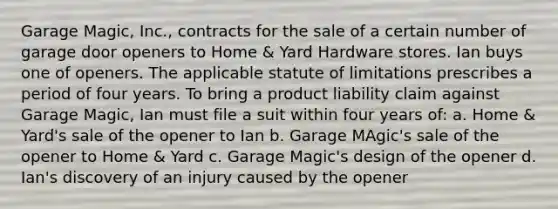 Garage Magic, Inc., contracts for the sale of a certain number of garage door openers to Home & Yard Hardware stores. Ian buys one of openers. The applicable statute of limitations prescribes a period of four years. To bring a product liability claim against Garage Magic, Ian must file a suit within four years of: a. Home & Yard's sale of the opener to Ian b. Garage MAgic's sale of the opener to Home & Yard c. Garage Magic's design of the opener d. Ian's discovery of an injury caused by the opener