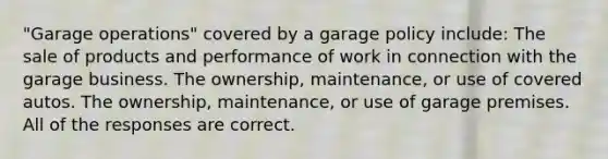 "Garage operations" covered by a garage policy include: The sale of products and performance of work in connection with the garage business. The ownership, maintenance, or use of covered autos. The ownership, maintenance, or use of garage premises. All of the responses are correct.