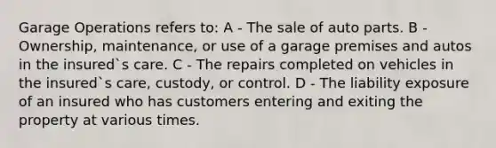 Garage Operations refers to: A - The sale of auto parts. B - Ownership, maintenance, or use of a garage premises and autos in the insured`s care. C - The repairs completed on vehicles in the insured`s care, custody, or control. D - The liability exposure of an insured who has customers entering and exiting the property at various times.