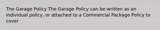 The Garage Policy The Garage Policy can be written as an individual policy, or attached to a Commercial Package Policy to cover