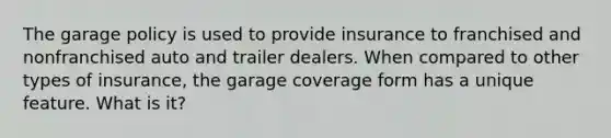 The garage policy is used to provide insurance to franchised and nonfranchised auto and trailer dealers. When compared to other types of insurance, the garage coverage form has a unique feature. What is it?