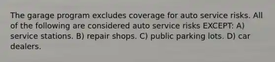 The garage program excludes coverage for auto service risks. All of the following are considered auto service risks EXCEPT: A) service stations. B) repair shops. C) public parking lots. D) car dealers.