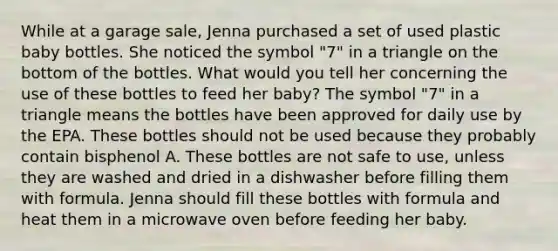 While at a garage sale, Jenna purchased a set of used plastic baby bottles. She noticed the symbol "7" in a triangle on the bottom of the bottles. What would you tell her concerning the use of these bottles to feed her baby? The symbol "7" in a triangle means the bottles have been approved for daily use by the EPA. These bottles should not be used because they probably contain bisphenol A. These bottles are not safe to use, unless they are washed and dried in a dishwasher before filling them with formula. Jenna should fill these bottles with formula and heat them in a microwave oven before feeding her baby.