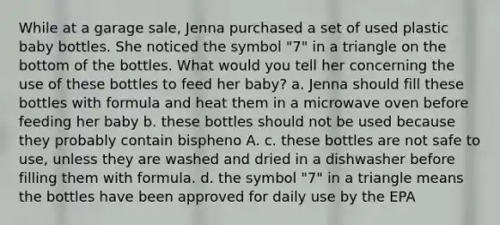 While at a garage sale, Jenna purchased a set of used plastic baby bottles. She noticed the symbol "7" in a triangle on the bottom of the bottles. What would you tell her concerning the use of these bottles to feed her baby? a. Jenna should fill these bottles with formula and heat them in a microwave oven before feeding her baby b. these bottles should not be used because they probably contain bispheno A. c. these bottles are not safe to use, unless they are washed and dried in a dishwasher before filling them with formula. d. the symbol "7" in a triangle means the bottles have been approved for daily use by the EPA