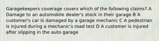 Garagekeepers coverage covers which of the following claims? A Damage to an automobile dealer's stock in their garage B A customer's car is damaged by a garage mechanic C A pedestrian is injured during a mechanic's road test D A customer is injured after slipping in the auto garage