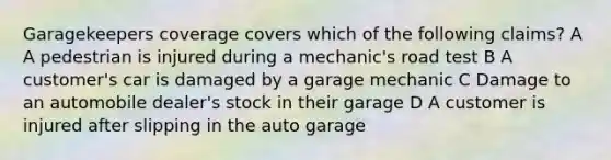 Garagekeepers coverage covers which of the following claims? A A pedestrian is injured during a mechanic's road test B A customer's car is damaged by a garage mechanic C Damage to an automobile dealer's stock in their garage D A customer is injured after slipping in the auto garage