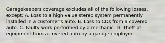 Garagekeepers coverage excludes all of the following losses, except: A. Loss to a high-value stereo system permanently installed in a customer's auto. B. Loss to CDs from a covered auto. C. Faulty work performed by a mechanic. D. Theft of equipment from a covered auto by a garage employee.