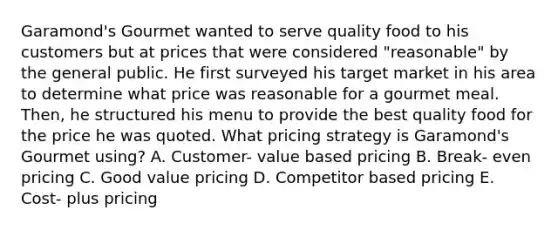 Garamond's Gourmet wanted to serve quality food to his customers but at prices that were considered "reasonable" by the general public. He first surveyed his target market in his area to determine what price was reasonable for a gourmet meal. Then, he structured his menu to provide the best quality food for the price he was quoted. What pricing strategy is Garamond's Gourmet using? A. Customer- value based pricing B. Break- even pricing C. Good value pricing D. Competitor based pricing E. Cost- plus pricing