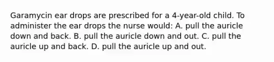 Garamycin ear drops are prescribed for a 4-year-old child. To administer the ear drops the nurse would: A. pull the auricle down and back. B. pull the auricle down and out. C. pull the auricle up and back. D. pull the auricle up and out.