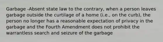 Garbage -Absent state law to the contrary, when a person leaves garbage outside the curtilage of a home (i.e., on the curb), the person no longer has a reasonable expectation of privacy in the garbage and the Fourth Amendment does not prohibit the warrantless search and seizure of the garbage