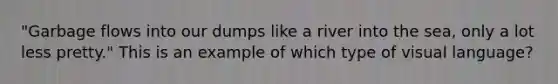 "Garbage flows into our dumps like a river into the sea, only a lot less pretty." This is an example of which type of visual language?