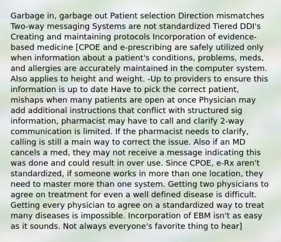 Garbage in, garbage out Patient selection Direction mismatches Two-way messaging Systems are not standardized Tiered DDI's Creating and maintaining protocols Incorporation of evidence-based medicine [CPOE and e-prescribing are safely utilized only when information about a patient's conditions, problems, meds, and allergies are accurately maintained in the computer system. Also applies to height and weight. -Up to providers to ensure this information is up to date Have to pick the correct patient, mishaps when many patients are open at once Physician may add additional instructions that conflict with structured sig information, pharmacist may have to call and clarify 2-way communication is limited. If the pharmacist needs to clarify, calling is still a main way to correct the issue. Also if an MD cancels a med, they may not receive a message indicating this was done and could result in over use. Since CPOE, e-Rx aren't standardized, if someone works in more than one location, they need to master more than one system. Getting two physicians to agree on treatment for even a well defined disease is difficult. Getting every physician to agree on a standardized way to treat many diseases is impossible. Incorporation of EBM isn't as easy as it sounds. Not always everyone's favorite thing to hear]