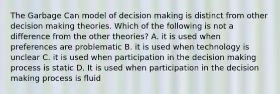 The Garbage Can model of <a href='https://www.questionai.com/knowledge/kuI1pP196d-decision-making' class='anchor-knowledge'>decision making</a> is distinct from other decision making theories. Which of the following is not a difference from the other theories? A. it is used when preferences are problematic B. it is used when technology is unclear C. it is used when participation in the decision making process is static D. It is used when participation in the decision making process is fluid