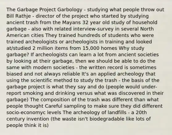 The Garbage Project Garbology - studying what people throw out Bill Rathje - director of the project who started by studying ancient trash from the Mayans 32 year old study of household garbage - also with related interview-survey in several North American cities They trained hundreds of students who were trained archeologists or archeologists in training and looked at/studied 2 million items from 15,000 homes Why study garbage? If archeologists can learn a lot from ancient societies by looking at their garbage, then we should be able to do the same with modern societies - the written record is sometimes biased and not always reliable It's an applied archeology that using the scientific method to study the trash - the basis of the garbage project is what they say and do (people would under-report smoking and drinking versus what was discovered in their garbage) The composition of the trash was different than what people thought Careful sampling to make sure they did different socio-economyc levels The archeology of landfills - a 20th century invention (the waste isn't biodegradable like lots of people think it is)