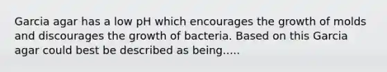 Garcia agar has a low pH which encourages the growth of molds and discourages the growth of bacteria. Based on this Garcia agar could best be described as being.....