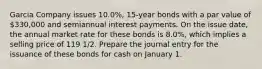 Garcia Company issues 10.0%, 15-year bonds with a par value of 330,000 and semiannual interest payments. On the issue date, the annual market rate for these bonds is 8.0%, which implies a selling price of 119 1/2. Prepare the journal entry for the issuance of these bonds for cash on January 1.