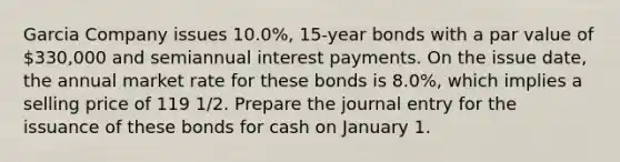 Garcia Company issues 10.0%, 15-year bonds with a par value of 330,000 and semiannual interest payments. On the issue date, the annual market rate for these bonds is 8.0%, which implies a selling price of 119 1/2. Prepare the journal entry for the issuance of these bonds for cash on January 1.