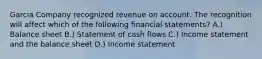 Garcia Company recognized revenue on account. The recognition will affect which of the following financial statements? A.) Balance sheet B.) Statement of cash flows C.) Income statement and the balance sheet D.) Income statement