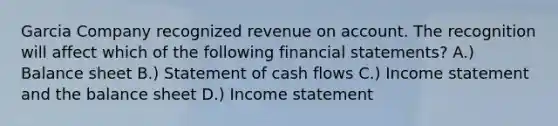 Garcia Company recognized revenue on account. The recognition will affect which of the following financial statements? A.) Balance sheet B.) Statement of cash flows C.) Income statement and the balance sheet D.) Income statement