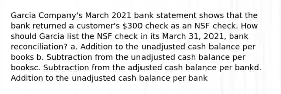 Garcia Company's March 2021 bank statement shows that the bank returned a customer's 300 check as an NSF check. How should Garcia list the NSF check in its March 31, 2021, bank reconciliation? a. Addition to the unadjusted cash balance per books b. Subtraction from the unadjusted cash balance per booksc. Subtraction from the adjusted cash balance per bankd. Addition to the unadjusted cash balance per bank