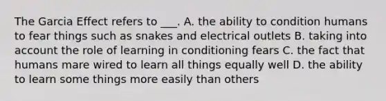 The Garcia Effect refers to ___. A. the ability to condition humans to fear things such as snakes and electrical outlets B. taking into account the role of learning in conditioning fears C. the fact that humans mare wired to learn all things equally well D. the ability to learn some things more easily than others