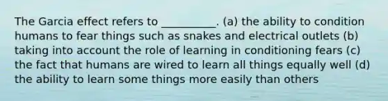 The Garcia effect refers to __________. (a) the ability to condition humans to fear things such as snakes and electrical outlets (b) taking into account the role of learning in conditioning fears (c) the fact that humans are wired to learn all things equally well (d) the ability to learn some things more easily than others