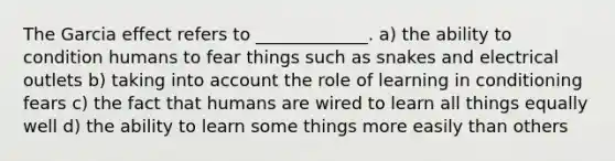 The Garcia effect refers to _____________. a) the ability to condition humans to fear things such as snakes and electrical outlets b) taking into account the role of learning in conditioning fears c) the fact that humans are wired to learn all things equally well d) the ability to learn some things more easily than others