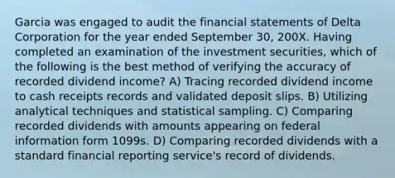 Garcia was engaged to audit the financial statements of Delta Corporation for the year ended September 30, 200X. Having completed an examination of the investment securities, which of the following is the best method of verifying the accuracy of recorded dividend income? A) Tracing recorded dividend income to cash receipts records and validated deposit slips. B) Utilizing analytical techniques and statistical sampling. C) Comparing recorded dividends with amounts appearing on federal information form 1099s. D) Comparing recorded dividends with a standard financial reporting service's record of dividends.