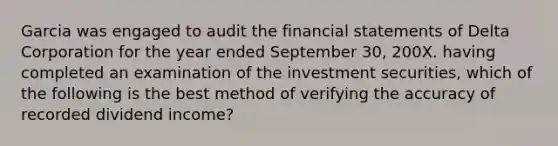 Garcia was engaged to audit the financial statements of Delta Corporation for the year ended September 30, 200X. having completed an examination of the investment securities, which of the following is the best method of verifying the accuracy of recorded dividend income?